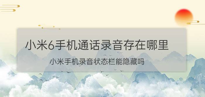 小米6手机通话录音存在哪里 小米手机录音状态栏能隐藏吗？